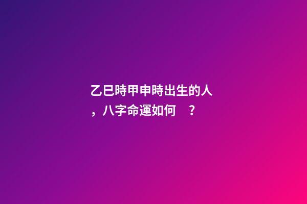乙巳時甲申時出生的人，八字命運如何？